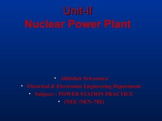 Unit-IIUnit-II
Nuclear Power Plant
• Abhishek Srivastava
• Electrical & Electronics Engineering Department
• Subject: : POWER STATION PRACTICE
• (NEE /NEN–702)
 
