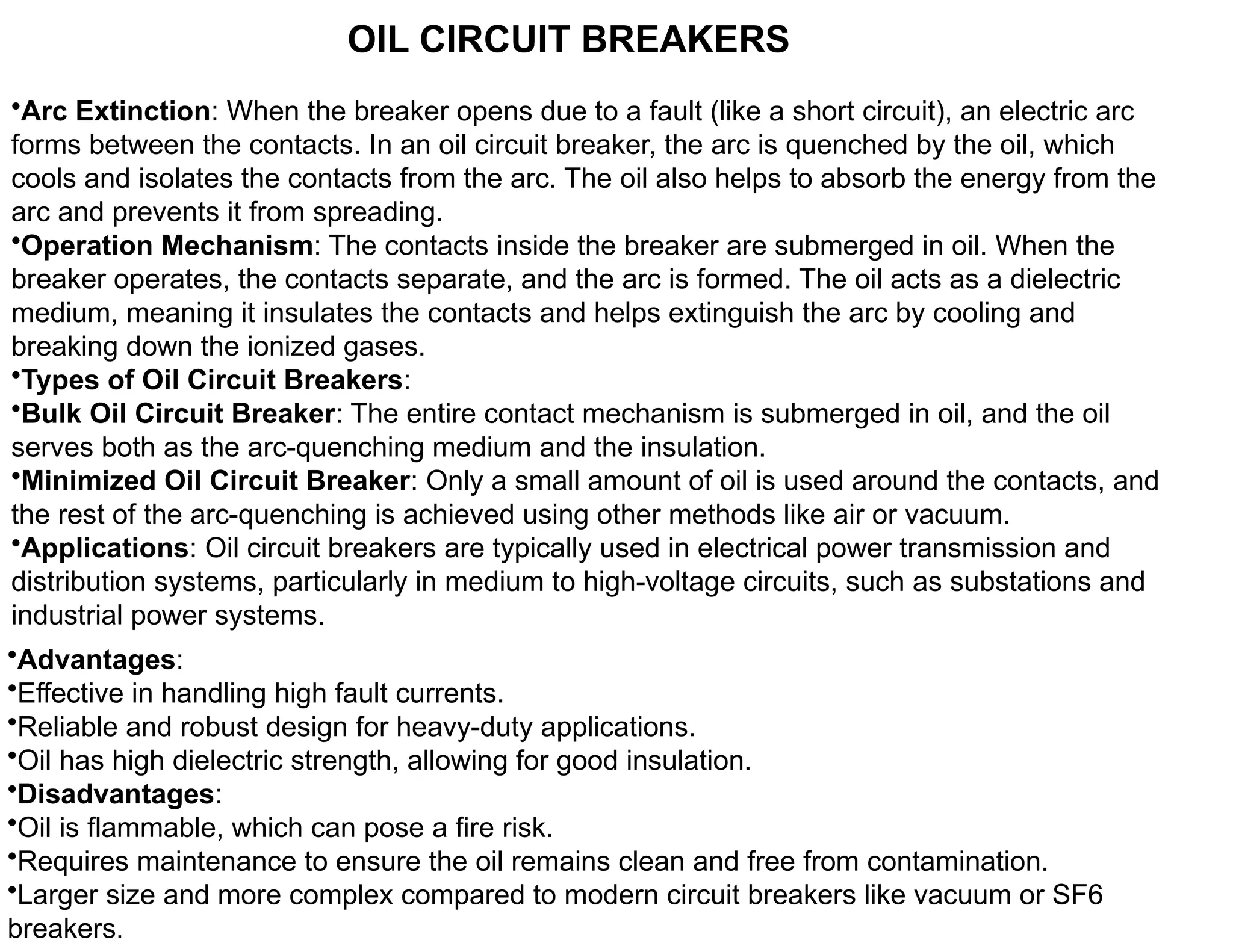 •Arc Extinction: When the breaker opens due to a fault (like a short circuit), an electric arc
forms between the contacts. In an oil circuit breaker, the arc is quenched by the oil, which
cools and isolates the contacts from the arc. The oil also helps to absorb the energy from the
arc and prevents it from spreading.
•Operation Mechanism: The contacts inside the breaker are submerged in oil. When the
breaker operates, the contacts separate, and the arc is formed. The oil acts as a dielectric
medium, meaning it insulates the contacts and helps extinguish the arc by cooling and
breaking down the ionized gases.
•Types of Oil Circuit Breakers:
•Bulk Oil Circuit Breaker: The entire contact mechanism is submerged in oil, and the oil
serves both as the arc-quenching medium and the insulation.
•Minimized Oil Circuit Breaker: Only a small amount of oil is used around the contacts, and
the rest of the arc-quenching is achieved using other methods like air or vacuum.
•Applications: Oil circuit breakers are typically used in electrical power transmission and
distribution systems, particularly in medium to high-voltage circuits, such as substations and
industrial power systems.
OIL CIRCUIT BREAKERS
•Advantages:
•Effective in handling high fault currents.
•Reliable and robust design for heavy-duty applications.
•Oil has high dielectric strength, allowing for good insulation.
•Disadvantages:
•Oil is flammable, which can pose a fire risk.
•Requires maintenance to ensure the oil remains clean and free from contamination.
•Larger size and more complex compared to modern circuit breakers like vacuum or SF6
breakers.
 