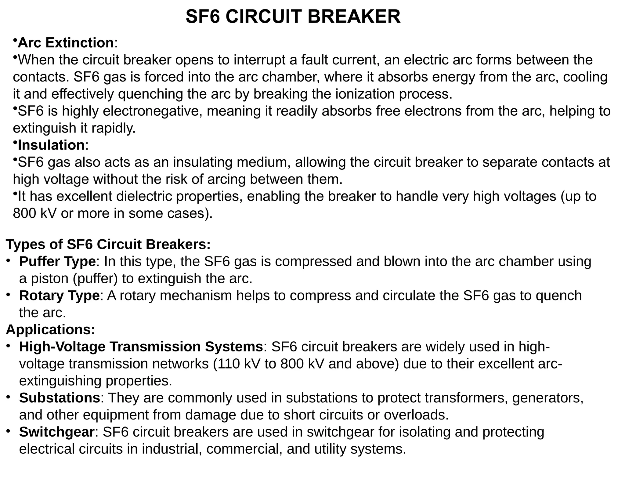 SF6 CIRCUIT BREAKER
•Arc Extinction:
•When the circuit breaker opens to interrupt a fault current, an electric arc forms between the
contacts. SF6 gas is forced into the arc chamber, where it absorbs energy from the arc, cooling
it and effectively quenching the arc by breaking the ionization process.
•SF6 is highly electronegative, meaning it readily absorbs free electrons from the arc, helping to
extinguish it rapidly.
•Insulation:
•SF6 gas also acts as an insulating medium, allowing the circuit breaker to separate contacts at
high voltage without the risk of arcing between them.
•It has excellent dielectric properties, enabling the breaker to handle very high voltages (up to
800 kV or more in some cases).
Types of SF6 Circuit Breakers:
• Puffer Type: In this type, the SF6 gas is compressed and blown into the arc chamber using
a piston (puffer) to extinguish the arc.
• Rotary Type: A rotary mechanism helps to compress and circulate the SF6 gas to quench
the arc.
Applications:
• High-Voltage Transmission Systems: SF6 circuit breakers are widely used in high-
voltage transmission networks (110 kV to 800 kV and above) due to their excellent arc-
extinguishing properties.
• Substations: They are commonly used in substations to protect transformers, generators,
and other equipment from damage due to short circuits or overloads.
• Switchgear: SF6 circuit breakers are used in switchgear for isolating and protecting
electrical circuits in industrial, commercial, and utility systems.
 