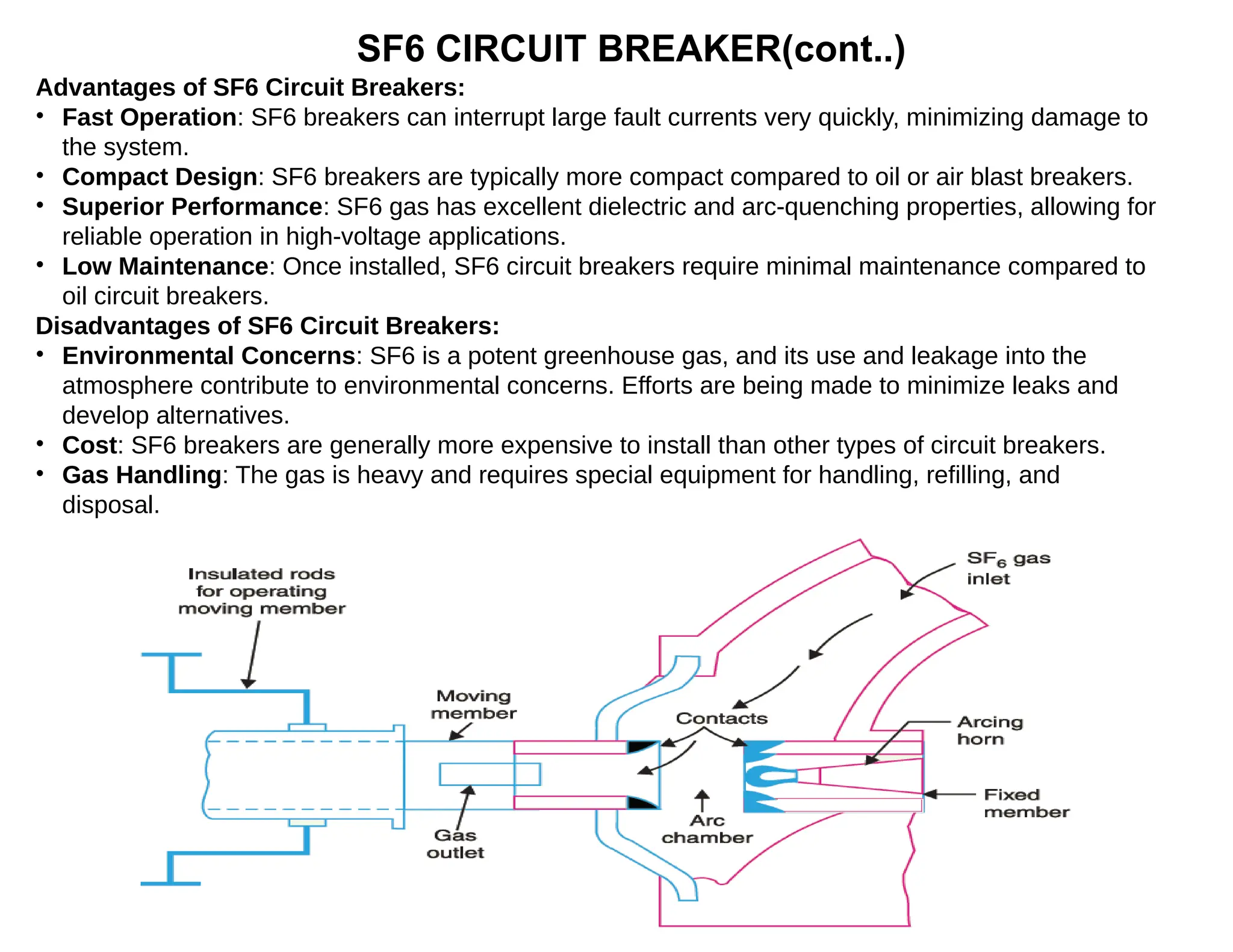 SF6 CIRCUIT BREAKER(cont..)
Advantages of SF6 Circuit Breakers:
• Fast Operation: SF6 breakers can interrupt large fault currents very quickly, minimizing damage to
the system.
• Compact Design: SF6 breakers are typically more compact compared to oil or air blast breakers.
• Superior Performance: SF6 gas has excellent dielectric and arc-quenching properties, allowing for
reliable operation in high-voltage applications.
• Low Maintenance: Once installed, SF6 circuit breakers require minimal maintenance compared to
oil circuit breakers.
Disadvantages of SF6 Circuit Breakers:
• Environmental Concerns: SF6 is a potent greenhouse gas, and its use and leakage into the
atmosphere contribute to environmental concerns. Efforts are being made to minimize leaks and
develop alternatives.
• Cost: SF6 breakers are generally more expensive to install than other types of circuit breakers.
• Gas Handling: The gas is heavy and requires special equipment for handling, refilling, and
disposal.
 