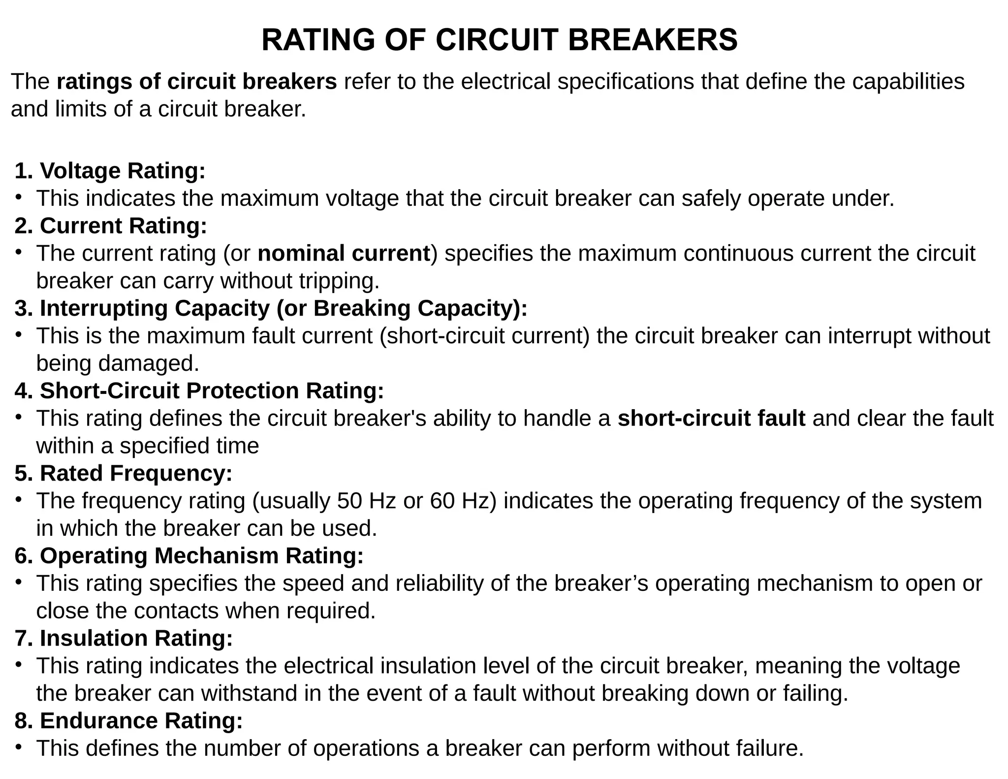 RATING OF CIRCUIT BREAKERS
The ratings of circuit breakers refer to the electrical specifications that define the capabilities
and limits of a circuit breaker.
1. Voltage Rating:
• This indicates the maximum voltage that the circuit breaker can safely operate under.
2. Current Rating:
• The current rating (or nominal current) specifies the maximum continuous current the circuit
breaker can carry without tripping.
3. Interrupting Capacity (or Breaking Capacity):
• This is the maximum fault current (short-circuit current) the circuit breaker can interrupt without
being damaged.
4. Short-Circuit Protection Rating:
• This rating defines the circuit breaker's ability to handle a short-circuit fault and clear the fault
within a specified time
5. Rated Frequency:
• The frequency rating (usually 50 Hz or 60 Hz) indicates the operating frequency of the system
in which the breaker can be used.
6. Operating Mechanism Rating:
• This rating specifies the speed and reliability of the breaker’s operating mechanism to open or
close the contacts when required.
7. Insulation Rating:
• This rating indicates the electrical insulation level of the circuit breaker, meaning the voltage
the breaker can withstand in the event of a fault without breaking down or failing.
8. Endurance Rating:
• This defines the number of operations a breaker can perform without failure.
 