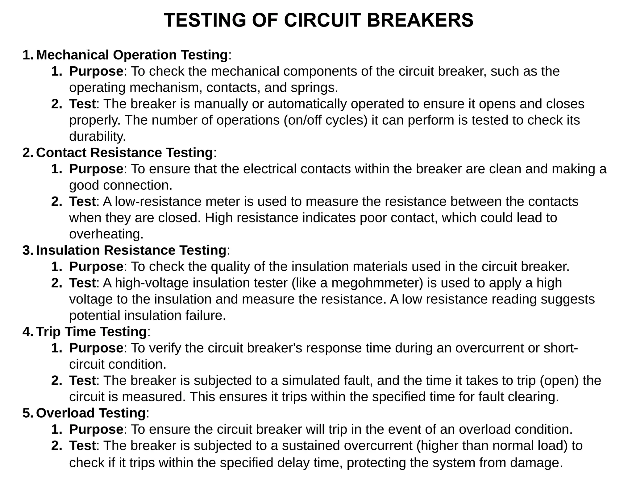 TESTING OF CIRCUIT BREAKERS
1. Mechanical Operation Testing:
1. Purpose: To check the mechanical components of the circuit breaker, such as the
operating mechanism, contacts, and springs.
2. Test: The breaker is manually or automatically operated to ensure it opens and closes
properly. The number of operations (on/off cycles) it can perform is tested to check its
durability.
2. Contact Resistance Testing:
1. Purpose: To ensure that the electrical contacts within the breaker are clean and making a
good connection.
2. Test: A low-resistance meter is used to measure the resistance between the contacts
when they are closed. High resistance indicates poor contact, which could lead to
overheating.
3. Insulation Resistance Testing:
1. Purpose: To check the quality of the insulation materials used in the circuit breaker.
2. Test: A high-voltage insulation tester (like a megohmmeter) is used to apply a high
voltage to the insulation and measure the resistance. A low resistance reading suggests
potential insulation failure.
4. Trip Time Testing:
1. Purpose: To verify the circuit breaker's response time during an overcurrent or short-
circuit condition.
2. Test: The breaker is subjected to a simulated fault, and the time it takes to trip (open) the
circuit is measured. This ensures it trips within the specified time for fault clearing.
5. Overload Testing:
1. Purpose: To ensure the circuit breaker will trip in the event of an overload condition.
2. Test: The breaker is subjected to a sustained overcurrent (higher than normal load) to
check if it trips within the specified delay time, protecting the system from damage.
 