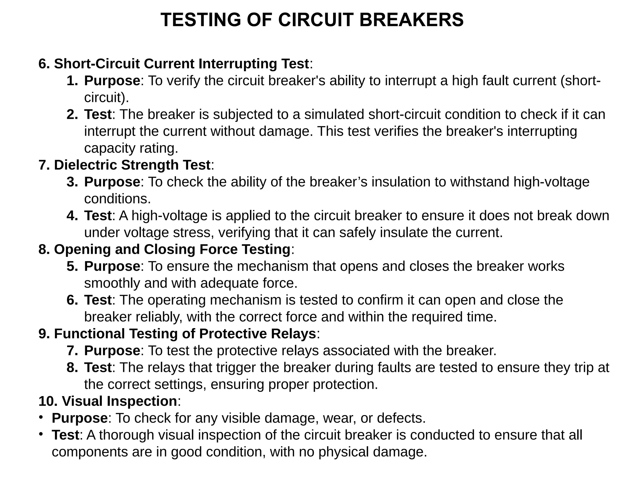 TESTING OF CIRCUIT BREAKERS
6. Short-Circuit Current Interrupting Test:
1. Purpose: To verify the circuit breaker's ability to interrupt a high fault current (short-
circuit).
2. Test: The breaker is subjected to a simulated short-circuit condition to check if it can
interrupt the current without damage. This test verifies the breaker's interrupting
capacity rating.
7. Dielectric Strength Test:
3. Purpose: To check the ability of the breaker’s insulation to withstand high-voltage
conditions.
4. Test: A high-voltage is applied to the circuit breaker to ensure it does not break down
under voltage stress, verifying that it can safely insulate the current.
8. Opening and Closing Force Testing:
5. Purpose: To ensure the mechanism that opens and closes the breaker works
smoothly and with adequate force.
6. Test: The operating mechanism is tested to confirm it can open and close the
breaker reliably, with the correct force and within the required time.
9. Functional Testing of Protective Relays:
7. Purpose: To test the protective relays associated with the breaker.
8. Test: The relays that trigger the breaker during faults are tested to ensure they trip at
the correct settings, ensuring proper protection.
10. Visual Inspection:
• Purpose: To check for any visible damage, wear, or defects.
• Test: A thorough visual inspection of the circuit breaker is conducted to ensure that all
components are in good condition, with no physical damage.
 