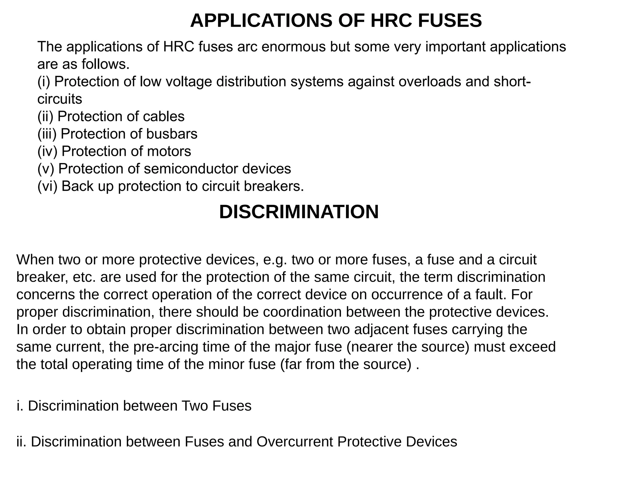 APPLICATIONS OF HRC FUSES
The applications of HRC fuses arc enormous but some very important applications
are as follows.
(i) Protection of low voltage distribution systems against overloads and short-
circuits
(ii) Protection of cables
(iii) Protection of busbars
(iv) Protection of motors
(v) Protection of semiconductor devices
(vi) Back up protection to circuit breakers.
DISCRIMINATION
When two or more protective devices, e.g. two or more fuses, a fuse and a circuit
breaker, etc. are used for the protection of the same circuit, the term discrimination
concerns the correct operation of the correct device on occurrence of a fault. For
proper discrimination, there should be coordination between the protective devices.
In order to obtain proper discrimination between two adjacent fuses carrying the
same current, the pre-arcing time of the major fuse (nearer the source) must exceed
the total operating time of the minor fuse (far from the source) .
i. Discrimination between Two Fuses
ii. Discrimination between Fuses and Overcurrent Protective Devices
 