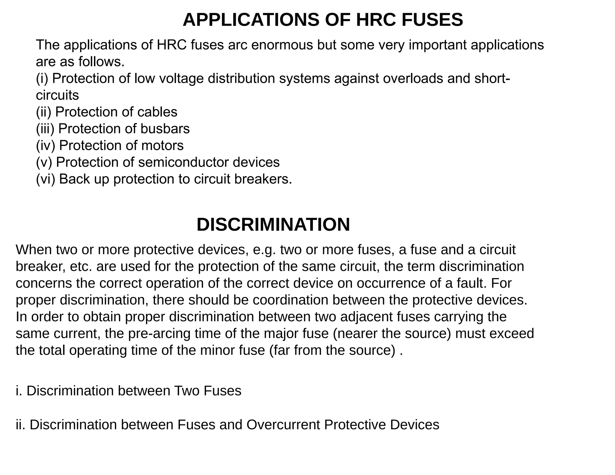 APPLICATIONS OF HRC FUSES
The applications of HRC fuses arc enormous but some very important applications
are as follows.
(i) Protection of low voltage distribution systems against overloads and short-
circuits
(ii) Protection of cables
(iii) Protection of busbars
(iv) Protection of motors
(v) Protection of semiconductor devices
(vi) Back up protection to circuit breakers.
DISCRIMINATION
When two or more protective devices, e.g. two or more fuses, a fuse and a circuit
breaker, etc. are used for the protection of the same circuit, the term discrimination
concerns the correct operation of the correct device on occurrence of a fault. For
proper discrimination, there should be coordination between the protective devices.
In order to obtain proper discrimination between two adjacent fuses carrying the
same current, the pre-arcing time of the major fuse (nearer the source) must exceed
the total operating time of the minor fuse (far from the source) .
i. Discrimination between Two Fuses
ii. Discrimination between Fuses and Overcurrent Protective Devices
 