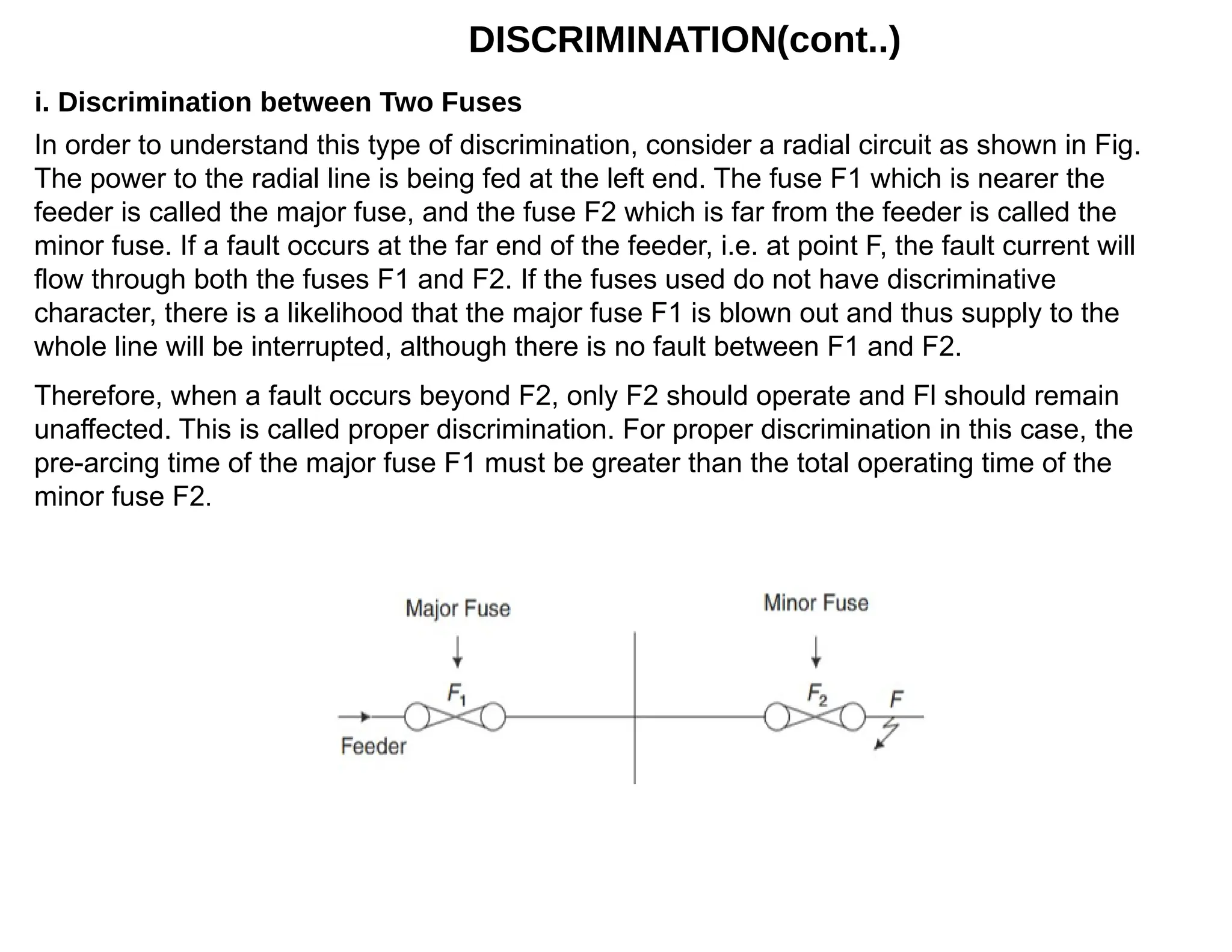 DISCRIMINATION(cont..)
In order to understand this type of discrimination, consider a radial circuit as shown in Fig.
The power to the radial line is being fed at the left end. The fuse F1 which is nearer the
feeder is called the major fuse, and the fuse F2 which is far from the feeder is called the
minor fuse. If a fault occurs at the far end of the feeder, i.e. at point F, the fault current will
flow through both the fuses F1 and F2. If the fuses used do not have discriminative
character, there is a likelihood that the major fuse F1 is blown out and thus supply to the
whole line will be interrupted, although there is no fault between F1 and F2.
i. Discrimination between Two Fuses
Therefore, when a fault occurs beyond F2, only F2 should operate and Fl should remain
unaffected. This is called proper discrimination. For proper discrimination in this case, the
pre-arcing time of the major fuse F1 must be greater than the total operating time of the
minor fuse F2.
 
