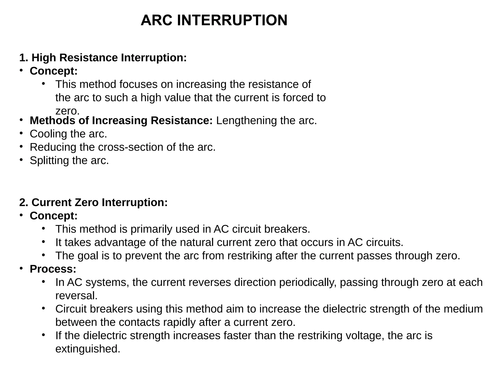 ARC INTERRUPTION
1. High Resistance Interruption:
• Concept:
• This method focuses on increasing the resistance of
the arc to such a high value that the current is forced to
zero.
• Methods of Increasing Resistance: Lengthening the arc.
• Cooling the arc.
• Reducing the cross-section of the arc.
• Splitting the arc.
2. Current Zero Interruption:
• Concept:
• This method is primarily used in AC circuit breakers.
• It takes advantage of the natural current zero that occurs in AC circuits.
• The goal is to prevent the arc from restriking after the current passes through zero.
• Process:
• In AC systems, the current reverses direction periodically, passing through zero at each
reversal.
• Circuit breakers using this method aim to increase the dielectric strength of the medium
between the contacts rapidly after a current zero.
• If the dielectric strength increases faster than the restriking voltage, the arc is
extinguished.
 