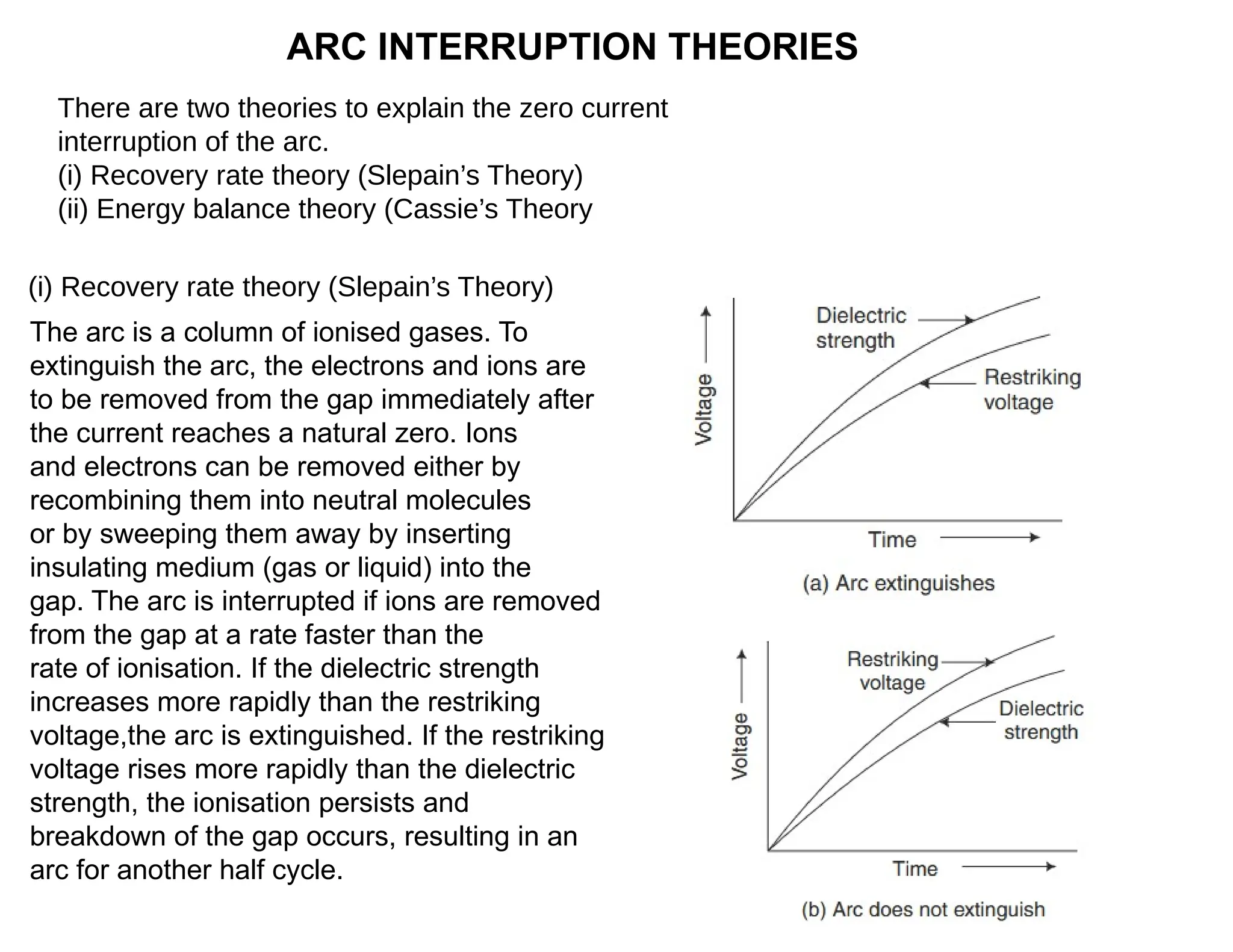 ARC INTERRUPTION THEORIES
There are two theories to explain the zero current
interruption of the arc.
(i) Recovery rate theory (Slepain’s Theory)
(ii) Energy balance theory (Cassie’s Theory
The arc is a column of ionised gases. To
extinguish the arc, the electrons and ions are
to be removed from the gap immediately after
the current reaches a natural zero. Ions
and electrons can be removed either by
recombining them into neutral molecules
or by sweeping them away by inserting
insulating medium (gas or liquid) into the
gap. The arc is interrupted if ions are removed
from the gap at a rate faster than the
rate of ionisation. If the dielectric strength
increases more rapidly than the restriking
voltage,the arc is extinguished. If the restriking
voltage rises more rapidly than the dielectric
strength, the ionisation persists and
breakdown of the gap occurs, resulting in an
arc for another half cycle.
(i) Recovery rate theory (Slepain’s Theory)
 