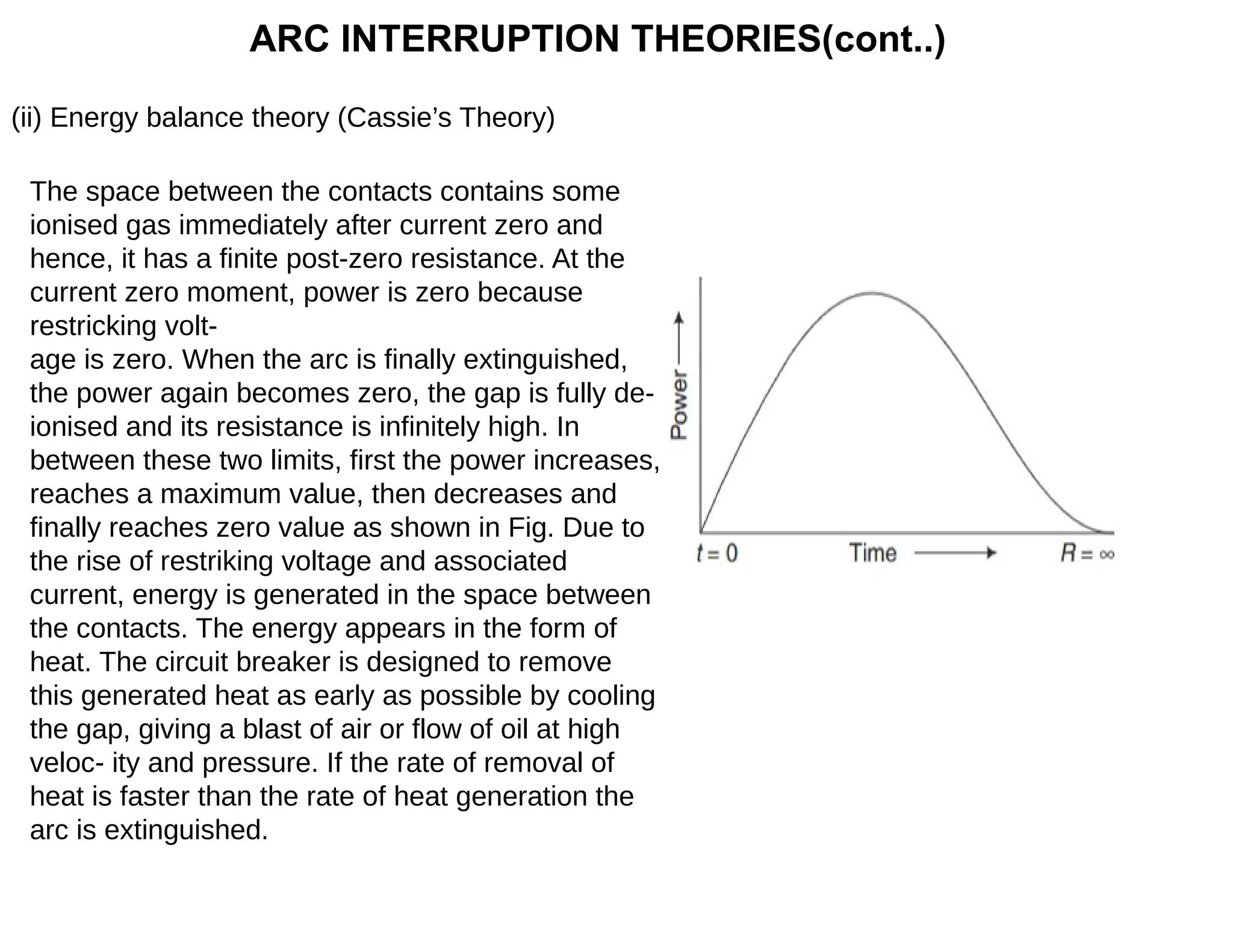 ARC INTERRUPTION THEORIES(cont..)
(ii) Energy balance theory (Cassie’s Theory)
The space between the contacts contains some
ionised gas immediately after current zero and
hence, it has a finite post-zero resistance. At the
current zero moment, power is zero because
restricking volt-
age is zero. When the arc is finally extinguished,
the power again becomes zero, the gap is fully de-
ionised and its resistance is infinitely high. In
between these two limits, first the power increases,
reaches a maximum value, then decreases and
finally reaches zero value as shown in Fig. Due to
the rise of restriking voltage and associated
current, energy is generated in the space between
the contacts. The energy appears in the form of
heat. The circuit breaker is designed to remove
this generated heat as early as possible by cooling
the gap, giving a blast of air or flow of oil at high
veloc- ity and pressure. If the rate of removal of
heat is faster than the rate of heat generation the
arc is extinguished.
 