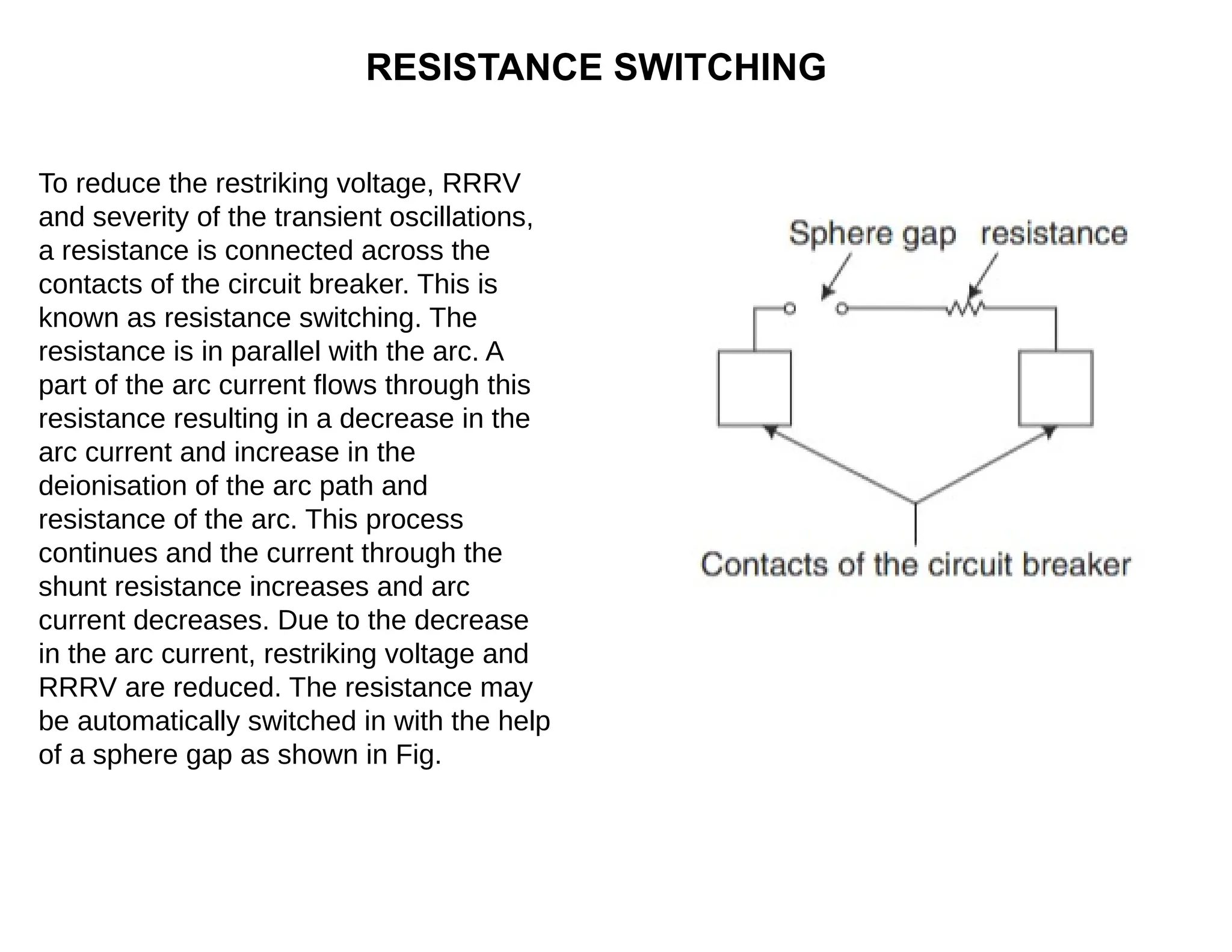 RESISTANCE SWITCHING
To reduce the restriking voltage, RRRV
and severity of the transient oscillations,
a resistance is connected across the
contacts of the circuit breaker. This is
known as resistance switching. The
resistance is in parallel with the arc. A
part of the arc current flows through this
resistance resulting in a decrease in the
arc current and increase in the
deionisation of the arc path and
resistance of the arc. This process
continues and the current through the
shunt resistance increases and arc
current decreases. Due to the decrease
in the arc current, restriking voltage and
RRRV are reduced. The resistance may
be automatically switched in with the help
of a sphere gap as shown in Fig.
 