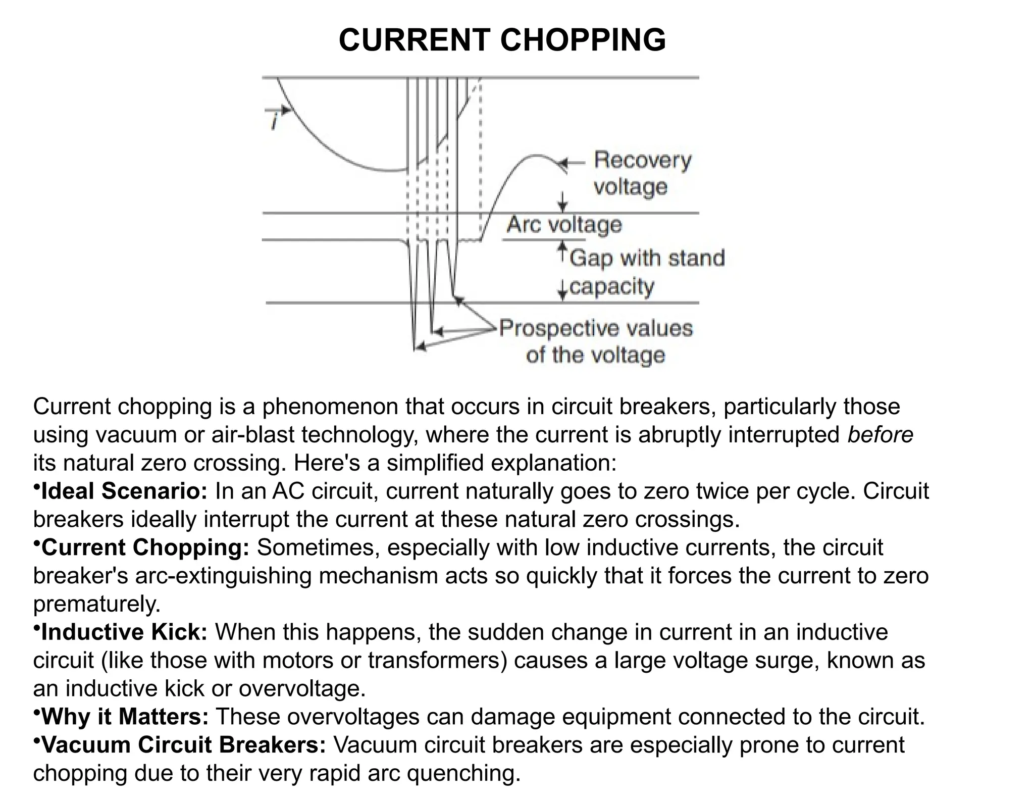CURRENT CHOPPING
Current chopping is a phenomenon that occurs in circuit breakers, particularly those
using vacuum or air-blast technology, where the current is abruptly interrupted before
its natural zero crossing. Here's a simplified explanation:
•Ideal Scenario: In an AC circuit, current naturally goes to zero twice per cycle. Circuit
breakers ideally interrupt the current at these natural zero crossings.
•Current Chopping: Sometimes, especially with low inductive currents, the circuit
breaker's arc-extinguishing mechanism acts so quickly that it forces the current to zero
prematurely.
•Inductive Kick: When this happens, the sudden change in current in an inductive
circuit (like those with motors or transformers) causes a large voltage surge, known as
an inductive kick or overvoltage.
•Why it Matters: These overvoltages can damage equipment connected to the circuit.
•Vacuum Circuit Breakers: Vacuum circuit breakers are especially prone to current
chopping due to their very rapid arc quenching.
 