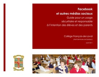 Facebook
        et autres médias sociaux
                  Guide pour un usage
              sécuritaire et responsable
à l’intention des élèves et des parents



              Collège François-de-Laval
                       (Petit Séminaire de Québec)

                                        août 2011
 