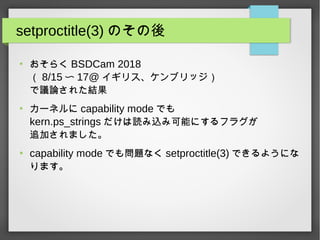 setproctitle(3) のその後
●
おそらく BSDCam 2018
（ 8/15 〜 17@ イギリス、ケンブリッジ）
で議論された結果
●
カーネルに capability mode でも
kern.ps_strings だけは読み込み可能にするフラグが
追加されました。
●
capability mode でも問題なく setproctitle(3) できるようにな
ります。
 