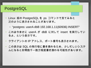 PostgreSQL
●
Linux 版の PostgreSQL を ps コマンドで見てみると
次のように表示されることがあります。
– “postgres: userA dbB 192.168.1.11(60936) INSERT”
●
これは今まさに userA が dbB に対して insert を実行してい
るよ、という表示です。
●
クライアントの IP アドレス、ポート番号も表示されます。
●
この表示は SQL の発行毎に書き換わるため、少し忙しいシステ
ムになると秒間数千〜数万程度書き換わる可能性があります。
 