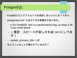 PostgreSQL
●
FreeBSD だとデフォルトでは使用しないようになっており、
●
postgresql.conf には以下の注意書きがあります。
– # On FreeBSD, this is a performance hog, so keep it off
if you need speed
– （意訳：スピードが欲しければ OFF にしてお
け）
– update_process_title = off
●
なんでこんなことが書かれているのか？
 