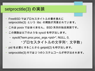 setproctitle(3) の実装
●
FreeBSD ではプロセスタイトルの書き換えに
setproctitle(3) という libc の関数が用意されています。
●
これは posix ではありません。 BSD 系列の独自実装です。
●
この関数は以下のような sysctl を呼び出します。
– sysctl("kern.proc.proc_args.<pid>", NULL, 0,
– " プロセスタイトルの文字列 ", 文字数 )
●
pid を必要とすることから getpid(2) も呼び出します。
●
setproctitle(3) 内では２つのシステムコールが呼び出されます。
 
