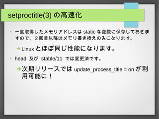 setproctitle(3) の高速化
●
一度取得したメモリアドレスは static な変数に保存しておきま
すので、２回目以降はメモリ書き換えのみになります。
➔ Linux とほぼ同じ性能になります。
●
head 及び stable/11 では変更済です。
➔次期リリースでは update_process_title = on が利
用可能に！
 