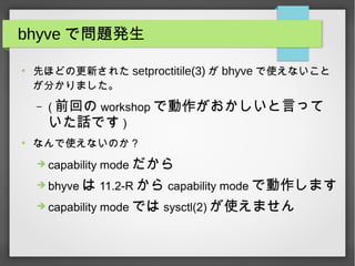 bhyve で問題発生
●
先ほどの更新された setproctitile(3) が bhyve で使えないこと
が分かりました。
– ( 前回の workshop で動作がおかしいと言って
いた話です )
●
なんで使えないのか？
➔ capability mode だから
➔ bhyve は 11.2-R から capability mode で動作します
➔ capability mode では sysctl(2) が使えません
 