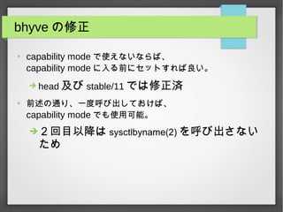 bhyve の修正
●
capability mode で使えないならば、
capability mode に入る前にセットすれば良い。
➔ head 及び stable/11 では修正済
●
前述の通り、一度呼び出しておけば、
capability mode でも使用可能。
➔２回目以降は sysctlbyname(2) を呼び出さない
ため
 