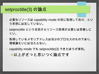 setproctitle(3) の論点
●
必要なリソースは capability mode の前に取得しておけ、とい
う思想には反していない。
●
setproctitle という名前からリソース取得が必要とは想像しに
くい。
●
取得しているメモリアドレスは自分のプロセスのものであり、
情報漏えいには当たらない。
●
capability mode でも setproctitle(3) できたほうが便利。
➔以上がざっと思いつく論点です
 