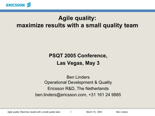 Agile quality: Maximize results with a small quality team 1 March 18, 2005 Ben Linders
Agile quality:
maximize results with a small quality team
PSQT 2005 Conference,
Las Vegas, May 3
Ben Linders
Operational Development & Quality
Ericsson R&D, The Netherlands
ben.linders@ericsson.com, +31 161 24 9885
 