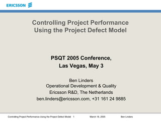 Controlling Project Performance Using the Project Defect Model 1 March 18, 2005 Ben Linders
Controlling Project Performance
Using the Project Defect Model
PSQT 2005 Conference,
Las Vegas, May 3
Ben Linders
Operational Development & Quality
Ericsson R&D, The Netherlands
ben.linders@ericsson.com, +31 161 24 9885
 