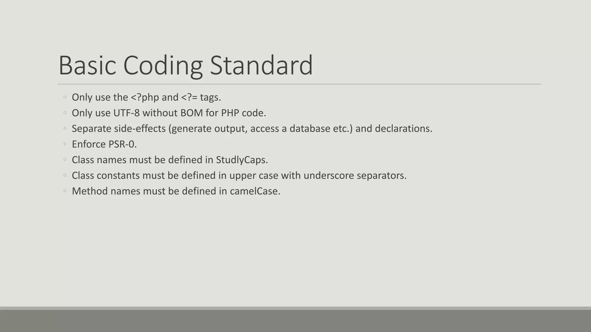 Basic Coding Standard
◦ Only use the <?php and <?= tags.
◦ Only use UTF-8 without BOM for PHP code.
◦ Separate side-effects (generate output, access a database etc.) and declarations.
◦ Enforce PSR-0.
◦ Class names must be defined in StudlyCaps.
◦ Class constants must be defined in upper case with underscore separators.
◦ Method names must be defined in camelCase.
 
