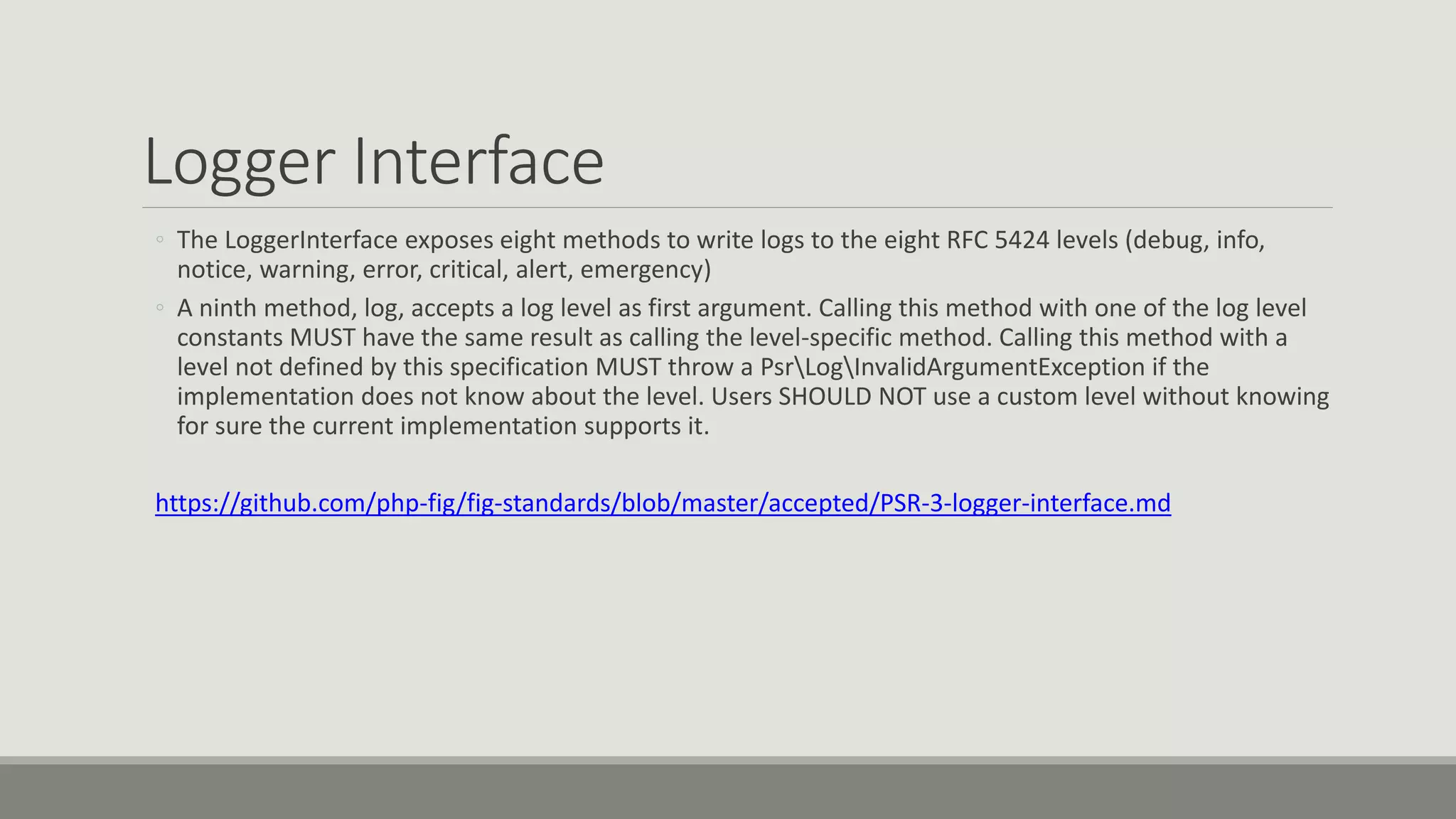 Logger Interface
◦ The LoggerInterface exposes eight methods to write logs to the eight RFC 5424 levels (debug, info,
notice, warning, error, critical, alert, emergency)
◦ A ninth method, log, accepts a log level as first argument. Calling this method with one of the log level
constants MUST have the same result as calling the level-specific method. Calling this method with a
level not defined by this specification MUST throw a PsrLogInvalidArgumentException if the
implementation does not know about the level. Users SHOULD NOT use a custom level without knowing
for sure the current implementation supports it.
https://github.com/php-fig/fig-standards/blob/master/accepted/PSR-3-logger-interface.md
 