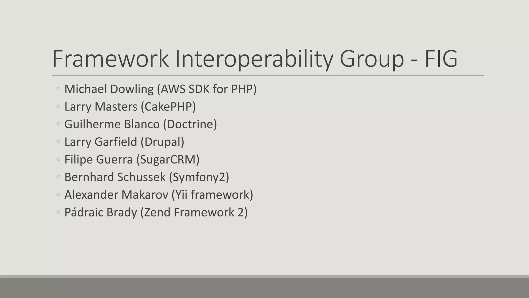 Framework Interoperability Group - FIG
◦ Michael Dowling (AWS SDK for PHP)
◦ Larry Masters (CakePHP)
◦ Guilherme Blanco (Doctrine)
◦ Larry Garfield (Drupal)
◦ Filipe Guerra (SugarCRM)
◦ Bernhard Schussek (Symfony2)
◦ Alexander Makarov (Yii framework)
◦ Pádraic Brady (Zend Framework 2)
 