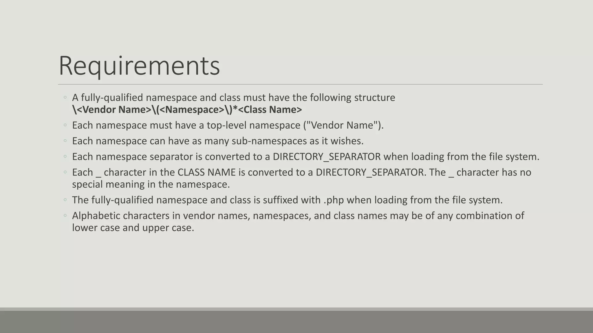 Requirements
◦ A fully-qualified namespace and class must have the following structure
<Vendor Name>(<Namespace>)*<Class Name>
◦ Each namespace must have a top-level namespace ("Vendor Name").
◦ Each namespace can have as many sub-namespaces as it wishes.
◦ Each namespace separator is converted to a DIRECTORY_SEPARATOR when loading from the file system.
◦ Each _ character in the CLASS NAME is converted to a DIRECTORY_SEPARATOR. The _ character has no
special meaning in the namespace.
◦ The fully-qualified namespace and class is suffixed with .php when loading from the file system.
◦ Alphabetic characters in vendor names, namespaces, and class names may be of any combination of
lower case and upper case.
 