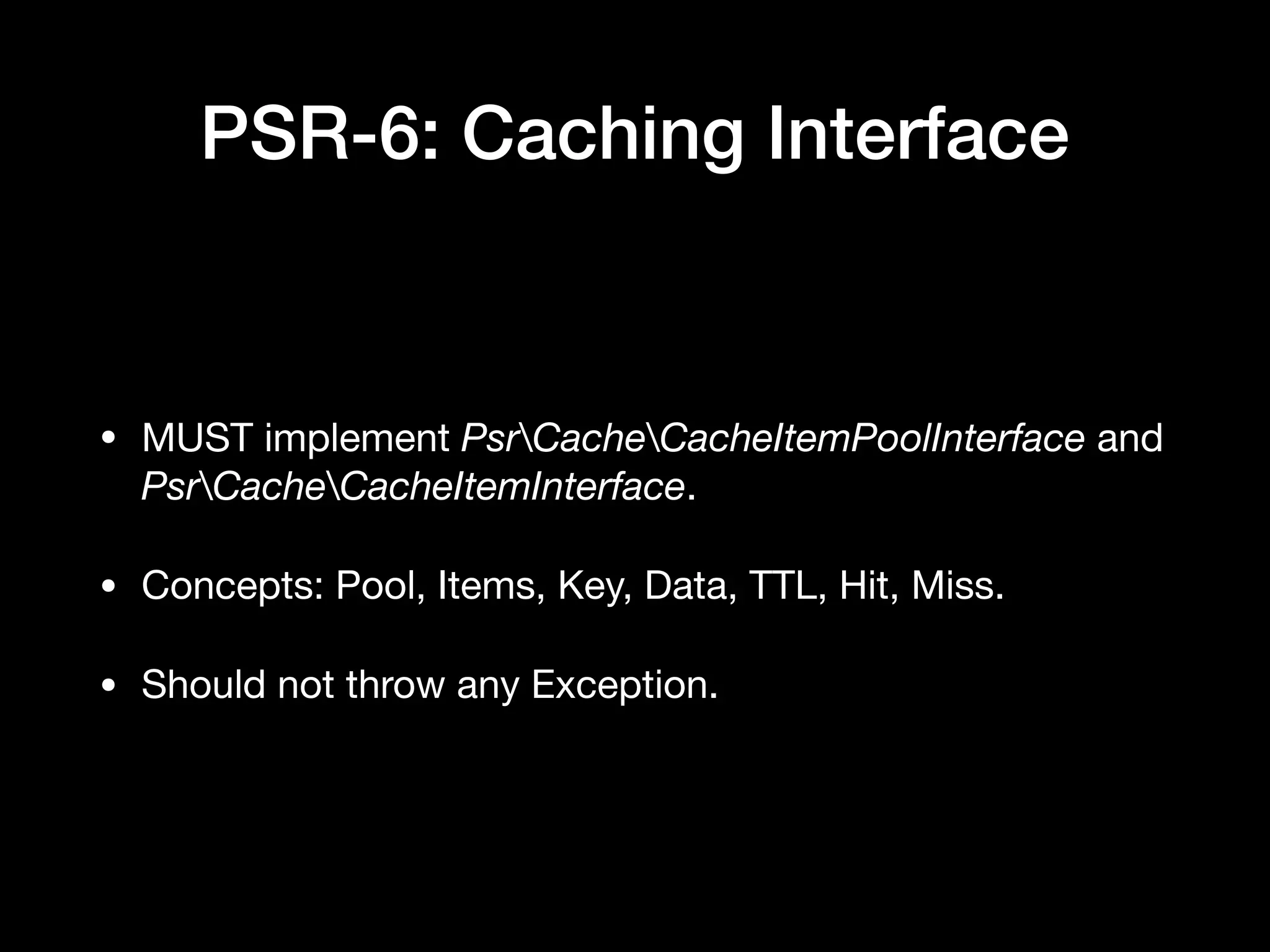 PSR-6: Caching Interface • MUST implement PsrCacheCacheItemPoolInterface and PsrCacheCacheItemInterface. • Concepts: Pool, Items, Key, Data, TTL, Hit, Miss. • Should not throw any Exception. 
