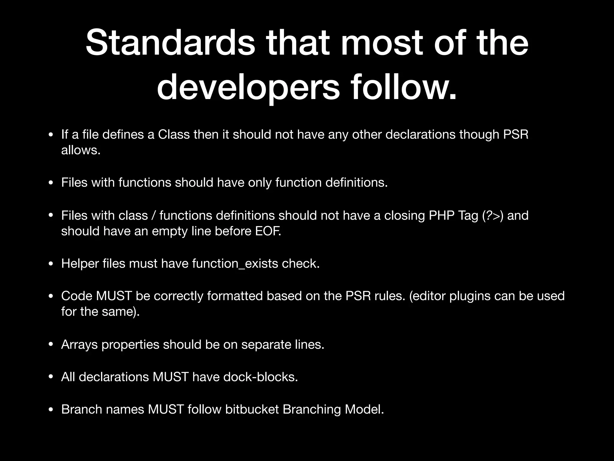 Standards that most of the developers follow. • If a ﬁle deﬁnes a Class then it should not have any other declarations though PSR allows. • Files with functions should have only function deﬁnitions. • Files with class / functions deﬁnitions should not have a closing PHP Tag (?>) and should have an empty line before EOF. • Helper ﬁles must have function_exists check. • Code MUST be correctly formatted based on the PSR rules. (editor plugins can be used for the same). • Arrays properties should be on separate lines. • All declarations MUST have dock-blocks. • Branch names MUST follow bitbucket Branching Model. 