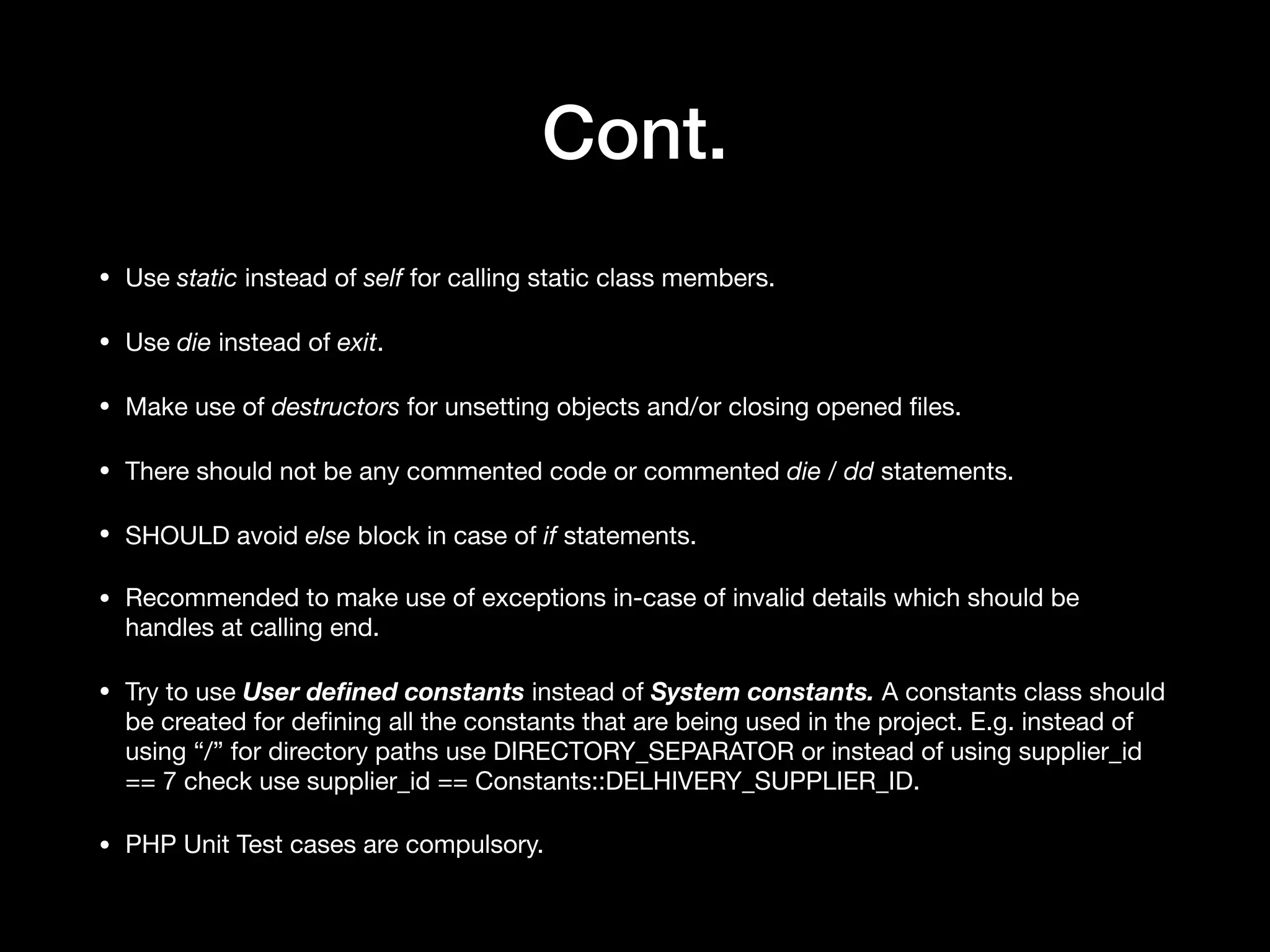 Cont. • Use static instead of self for calling static class members. • Use die instead of exit. • Make use of destructors for unsetting objects and/or closing opened ﬁles. • There should not be any commented code or commented die / dd statements. • SHOULD avoid else block in case of if statements. • Recommended to make use of exceptions in-case of invalid details which should be handles at calling end. • Try to use User deﬁned constants instead of System constants. A constants class should be created for deﬁning all the constants that are being used in the project. E.g. instead of using “/” for directory paths use DIRECTORY_SEPARATOR or instead of using supplier_id == 7 check use supplier_id == Constants::DELHIVERY_SUPPLIER_ID. • PHP Unit Test cases are compulsory. 