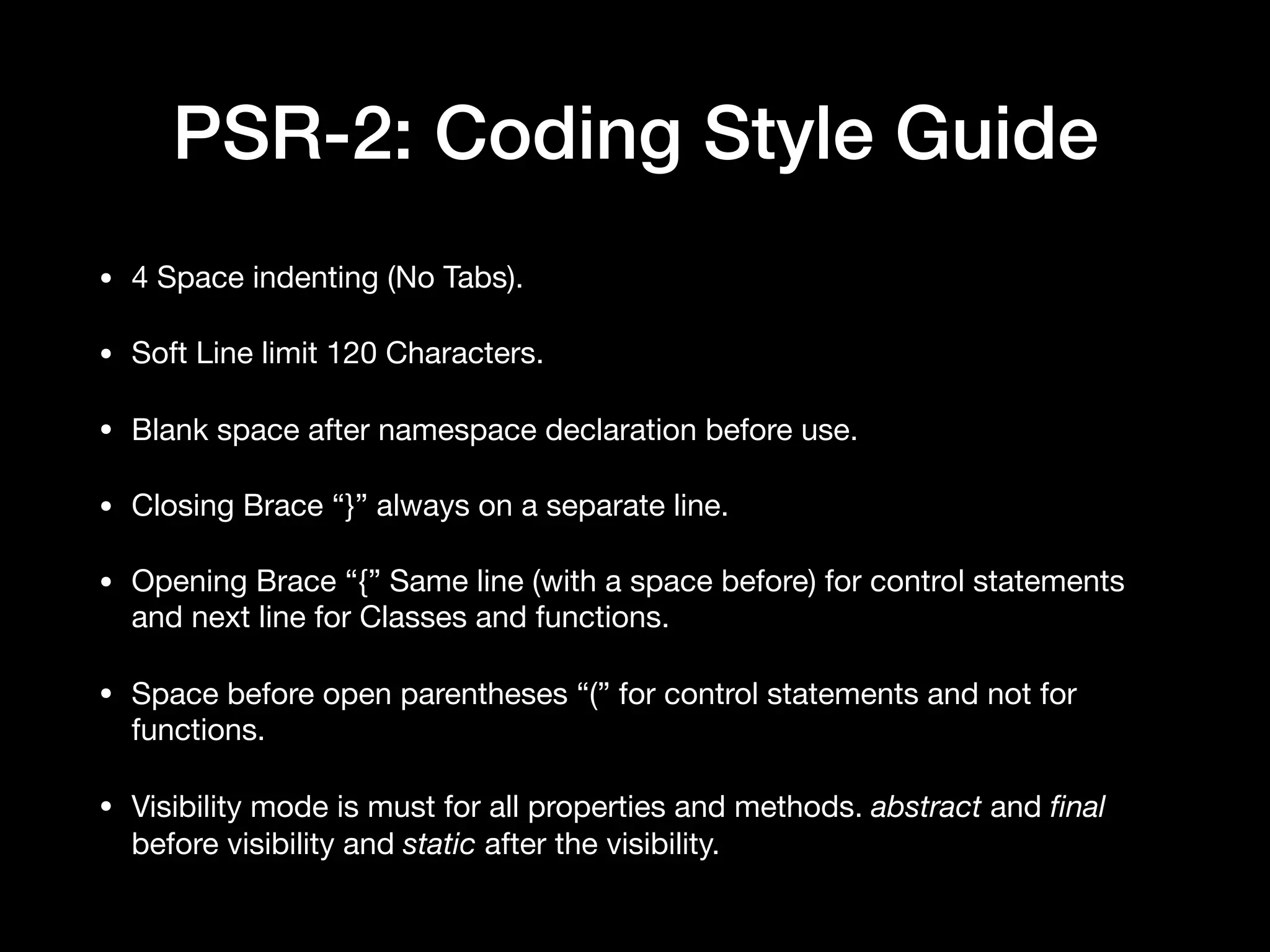 PSR-2: Coding Style Guide • 4 Space indenting (No Tabs). • Soft Line limit 120 Characters. • Blank space after namespace declaration before use. • Closing Brace “}” always on a separate line. • Opening Brace “{” Same line (with a space before) for control statements and next line for Classes and functions. • Space before open parentheses “(” for control statements and not for functions. • Visibility mode is must for all properties and methods. abstract and ﬁnal before visibility and static after the visibility. 