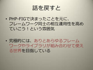 話を戻すと
• PHP-FIGで決まったことを元に、
フレームワーク同士の相互運用性を高め
ていこう！という雰囲気
• 究極的には、ありとあらゆるフレーム
ワークやライブラリが組み合わせて使え
る世界を目指している
 