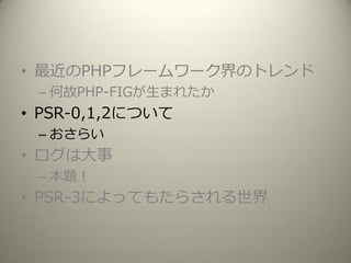 • 最近のPHPフレームワーク界のトレンド
– 何故PHP-FIGが生まれたか
• PSR-0,1,2について
– おさらい
• ログは大事
– 本題！
• PSR-3によってもたらされる世界
 