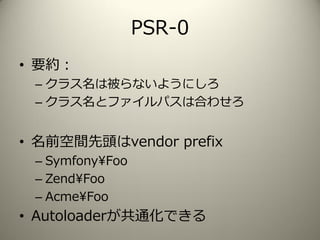 PSR-0
• 要約：
– クラス名は被らないようにしろ
– クラス名とファイルパスは合わせろ
• 名前空間先頭はvendor prefix
– Symfony¥Foo
– Zend¥Foo
– Acme¥Foo
• Autoloaderが共通化できる
 
