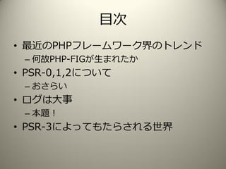 目次
• 最近のPHPフレームワーク界のトレンド
– 何故PHP-FIGが生まれたか
• PSR-0,1,2について
– おさらい
• ログは大事
– 本題！
• PSR-3によってもたらされる世界
 