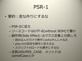 PSR-1
• 要約：変な作りにするな
– PSR-0に従え
– ソースコードはUTF-8(without BOM)で書け
– 副作用(Side Effect) はクラス定義と分割しろ
• 読み込んだだけで勝手にechoすんじゃねえ
• php.iniの設定を勝手に変えるな
• スクリプトのロードも勝手にするな
– 定数はSUPER_CASE、メソッドは
camelCaseとか
 