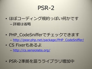 PSR-2
• ほぼコーディング規約っぽい何かです
– 詳細は省略
• PHP_CodeSnifferでチェックできます
– http://pear.php.net/package/PHP_CodeSniffer/
• CS Fixerもあるよ
– http://cs.sensiolabs.org/
• PSR-2準拠を謳うライブラリ増加中
 