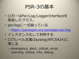 PSR-3の基本
• ロガーはPsr/Log/LoggerInterfaceを
実装したクラス。
• psr/logに一式揃っている
– https://packagist.org/packages/psr/log
• インスタンス化して利用する
• ログレベル定義はsyslog(RFC5424)に
準じる
– emergency, alert, critical, error,
warning, notice, info, debug
 