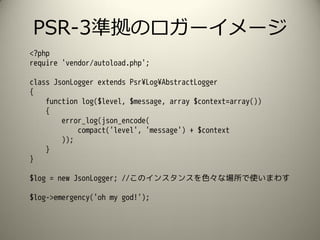 PSR-3準拠のロガーイメージ
<?php
require 'vendor/autoload.php';
class JsonLogger extends Psr¥Log¥AbstractLogger
{
function log($level, $message, array $context=array())
{
error_log(json_encode(
compact('level', 'message') + $context
));
}
}
$log = new JsonLogger; //このインスタンスを色々な場所で使いまわす
$log->emergency('oh my god!');
 