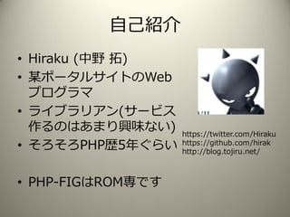 自己紹介
• Hiraku (中野 拓)
• 某ポータルサイトのWeb
プログラマ
• ライブラリアン(サービス
作るのはあまり興味ない)
• そろそろPHP歴5年ぐらい
• PHP-FIGはROM専です
https://twitter.com...