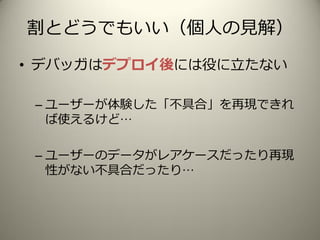 割とどうでもいい（個人の見解）
• デバッガはデプロイ後には役に立たない
– ユーザーが体験した「不具合」を再現できれ
ば使えるけど…
– ユーザーのデータがレアケースだったり再現
性がない不具合だったり…
 