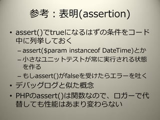 参考：表明(assertion)
• assert()でtrueになるはずの条件をコード
中に列挙しておく
– assert($param instanceof DateTime)とか
– 小さなユニットテストが常に実行される状態
を作る
– もしassert()がfalseを受けたらエラーを吐く
• デバッグログと似た概念
• PHPのassert()は関数なので、ロガーで代
替しても性能はあまり変わらない
 