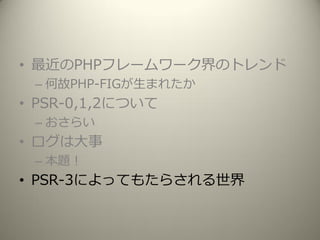 • 最近のPHPフレームワーク界のトレンド
– 何故PHP-FIGが生まれたか
• PSR-0,1,2について
– おさらい
• ログは大事
– 本題！
• PSR-3によってもたらされる世界
 