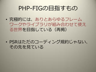 PHP-FIGの目指すもの
• 究極的には、ありとあらゆるフレーム
ワークやライブラリが組み合わせて使え
る世界を目指している（再掲）
• PSRはただのコーディング規約じゃない、
その先を見ている
 