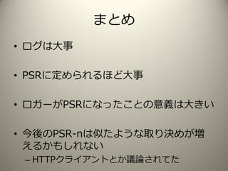 まとめ
• ログは大事
• PSRに定められるほど大事
• ロガーがPSRになったことの意義は大きい
• 今後のPSR-nは似たような取り決めが増
えるかもしれない
– HTTPクライアントとか議論されてた
 