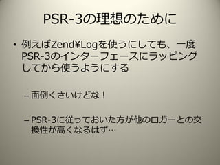 PSR-3の理想のために
• 例えばZend¥Logを使うにしても、一度
PSR-3のインターフェースにラッピング
してから使うようにする
– 面倒くさいけどな！
– PSR-3に従っておいた方が他のロガーとの交
換性が高くなるはず…
 