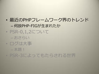 • 最近のPHPフレームワーク界のトレンド
– 何故PHP-FIGが生まれたか
• PSR-0,1,2について
– おさらい
• ログは大事
– 本題！
• PSR-3によってもたらされる世界
 